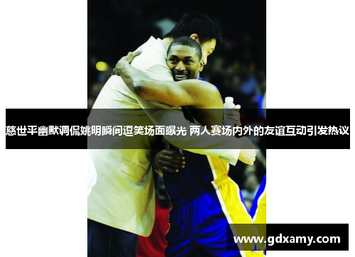 慈世平幽默调侃姚明瞬间逗笑场面曝光 两人赛场内外的友谊互动引发热议