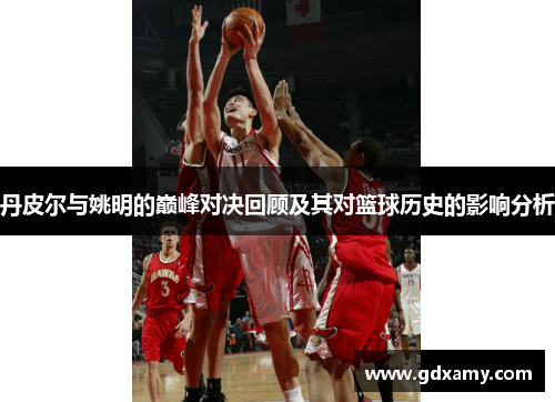 丹皮尔与姚明的巅峰对决回顾及其对篮球历史的影响分析