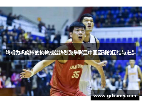姚明为巩晓彬的执教成就热烈鼓掌彰显中国篮球的团结与进步